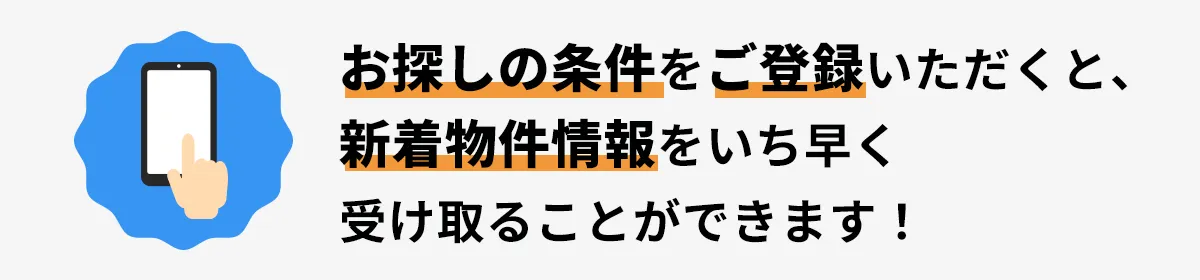 お探しの条件をご登録いただくと、新着物件情報をいち早く受け取ることが可能です!