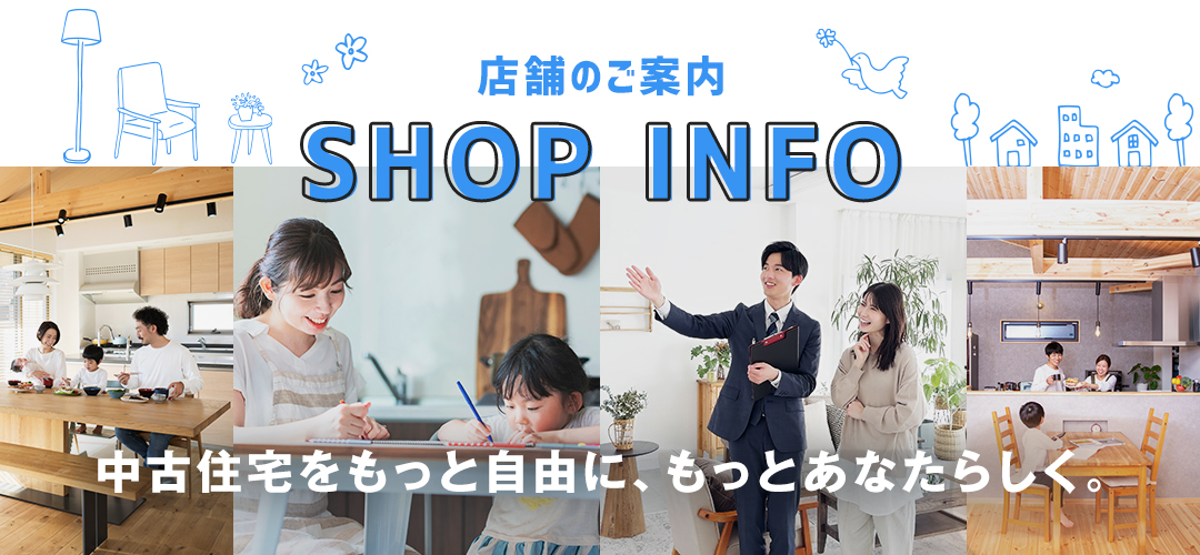 店舗のご案内　SHOP INFO　中古住宅をもっと自由に、もっとあなたらしく。